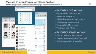 VMware Zimbra Communications Enabled
WebRTC brings voice / video / screen sharing right into the Zimbra browser UI                            13

                                                                 Unite Zimbra first version
                                                                   > Initiate calls (click-to-call)
                                                                   > Presence integration
                                                                   > Unified messaging / call history
                                                                   > Conference management
                                                                   > Corporate address book
                                                                   > Calendar free / busy
                                                                 Unite Zimbra second version
                                                                   > Voice / video in the browser
                                                                   > Screen sharing from the Zimbra UI
                                                                   > Integrated chat / group chat
 