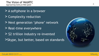 The Vision of WebRTC
Approaching reality at Web speed         4


> A softphone in a browser
> Complexity reduction
> Next generation ‘phone’ network
> Real-time everywhere
> $2 trillion industry re-invented
>Skype, but better, based on standards
 