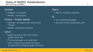 Status of WebRTC Standardization
 2013 is the year of WebRTC                                                             5

Chrome                                          Opera
 > Desktop: full support                         > Mobile: Available (Android)
 > Mobile: coming soon
                                                IE
Firefox / Firefox Mobile                         > Via ChromeFrame plugin
 > Desktop: full support and interop with        > Microsoft chose a proprietary path
    Chrome
 > Mobile: Announced (Android)
Safari
 > Apple focused on Face Time walled
    garden and H.264
 > Third party plugin: e.g. webrtc4all
 > iOS is closed and prevents third party
    browsers from accessing certain functions
 