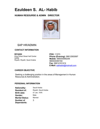 Ezuldeen S. AL- Habib
HUMAN RESOURSE & ADMIN DIRECTOR




   SAP HR/ADMIN
CONTACT INFORMATION

RIYADH                                         POX: 11573
King Fahad Street Haif Center                  Phone (Evening): 96612955997
52908                                          Mobile: 966555990248
Riyadh, Riyadh, Saudi Arabia
                                               966504480184
                                               Fax: 96614161414
                                               E-Mail: ealhabib@hotmail.com

CAREER OBJECTIVE

Seeking a challenging position in the areas of Management in Human
Resources & Administration.


PERSONAL INFORMATION

Nationality:            Saudi Arabia
Resident of:            Riyadh, Saudi Arabia
Birth date:             01 Jan, 1976
Gender:                 Male
Marital Status:         Married
Number of               3
Dependants:
 
