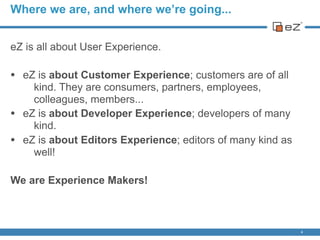 Where we are, and where we’re going...
eZ is all about User Experience.
• eZ is about Customer Experience; customers are of all
kind. They are consumers, partners, employees,
colleagues, members...
• eZ is about Developer Experience; developers of many
kind.
• eZ is about Editors Experience; editors of many kind as
well!
We are Experience Makers!
4
 