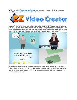 Welcome to EZ Video Creator Review where creating videos quickly on your own
couldn't be easier I don't even a PowerPoint.
You don't you can't Asia or any other video editor and you don't even need to speak if
you don't want to write computer will actually do the speaking for you as you type in text
extremely flexible for anyone who wants to create quality videos and flash now to show
you how quick and easy this really is to do with put together a short demo.
Right here with in this very video but we also got some more examples below on this
page the reason is you can do so many things regarding EZ Video Creator wanted to
get full spectrum and therefore you go ahead and get started okay so I have the auto
video creator software.
 