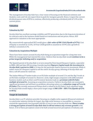  	
  	
  	
  	
  	
  	
  	
  	
  	
  	
  	
  	
  	
  	
  	
  	
  	
  	
  	
  	
  	
  	
  	
  	
  	
  	
  	
  	
  	
  	
  	
  	
  	
  	
  	
  	
  	
  	
  	
  	
  	
  	
  	
  Arunmozhi.Gopalan@mba2014.sbs.oxford.edu	
  
	
  
The	
  management	
  of	
  Accelya	
  Kale	
  has	
  a	
  clear	
  vision	
  of	
  focusing	
  on	
  the	
  financial	
  solutions	
  and	
  
Analytics	
  suite	
  and	
  I	
  do	
  not	
  expect	
  them	
  to	
  push	
  for	
  inorganic	
  growth.	
  Hence,	
  I	
  expect	
  the	
  current	
  
dividend	
  payout	
  ratio	
  of	
  85%	
  to	
  continue,	
  effectively	
  producing	
  a	
  dividend	
  yield	
  of	
  5.3%	
  at	
  the	
  
current	
  prices.	
  	
  
	
  
Valuation	
  
	
  
Valuation	
  by	
  DCF	
  
Accelya	
  Kale	
  has	
  excellent	
  earnings	
  visibility	
  and	
  FCF	
  generation	
  due	
  to	
  the	
  long-­‐term	
  duration	
  of	
  
its	
  contracts	
  and	
  to	
  the	
  business	
  model	
  based	
  on	
  transactions	
  and	
  not	
  prices.	
  Hence,	
  DCF	
  
approach	
  to	
  valuation	
  is	
  the	
  most	
  appropriate.	
  	
  
My	
  conservatively	
  approached	
  DCF	
  model	
  gives	
  a	
  fair	
  value	
  of	
  INR	
  1364	
  (Upside	
  of	
  47%).	
  Cost	
  
of	
  Equity	
  is	
  assumed	
  at	
  12.5%,	
  10-­‐Year	
  CAGR	
  growth	
  is	
  assumed	
  at	
  10.9%	
  and	
  a	
  growth	
  to	
  
infinity	
  is	
  assumed	
  at	
  2%.	
  	
  
Valuation	
  by	
  Acquisition	
  Multiple	
  
There	
  have	
  been	
  rumors	
  around	
  Accelya	
  Kale	
  being	
  an	
  acquisition	
  target	
  for	
  a	
  long	
  time	
  now.	
  
While	
  the	
  management	
  had	
  rejected	
  this	
  story,	
  I	
  believe	
  that	
  Accelya	
  Kale	
  would	
  continue	
  to	
  be	
  a	
  
prime	
  target	
  for	
  delisting	
  and/or	
  acquisition.	
  
The	
  Spanish	
  parent	
  of	
  Accelya	
  Kale	
  is	
  in	
  turn	
  owned	
  by	
  Paris	
  based	
  Chequers	
  Capital,	
  a	
  specialist	
  
in	
  MBO,	
  LBO	
  and	
  Spin	
  Off	
  investing.	
  Considering	
  that	
  Chqeuers	
  Capital	
  made	
  the	
  investment	
  in	
  
Accelya	
  Kale’s	
  parent	
  in	
  2008,	
  it	
  is	
  time	
  for	
  the	
  particular	
  fund	
  to	
  harvest	
  its	
  investment.	
  While	
  it	
  
makes	
  sense	
  for	
  Chequers	
  capital	
  to	
  sell	
  the	
  entire	
  Accelya	
  group,	
  delisting	
  of	
  Accelya	
  Kale	
  and	
  
then	
  a	
  sell	
  off	
  cannot	
  be	
  ruled	
  out.	
  
The	
  Indian	
  Midcap	
  IT	
  basket	
  trades	
  at	
  an	
  EV/Sales	
  multiple	
  of	
  around	
  2.3x	
  and	
  the	
  Big	
  5	
  trade	
  at	
  
an	
  EV/Sales	
  multiple	
  of	
  around	
  3x.	
  However,	
  niche,	
  high	
  margin	
  companies	
  with	
  differentiated	
  
business	
  models	
  such	
  as	
  eClerx	
  and	
  Persistent	
  Systems	
  trade	
  at	
  a	
  premium	
  with	
  EV/Sales	
  
multiple	
  of	
  around	
  4x.	
  Assuming	
  an	
  acquisition	
  scenario,	
  I	
  believe	
  Accelya	
  Kale	
  can	
  command	
  a	
  
significant	
  premium	
  and	
  will	
  have	
  no	
  problems	
  attracting	
  suitors	
  at	
  a	
  valuation	
  range	
  of	
  7x	
  to	
  8x	
  
EV/Sales	
  (The	
  recently	
  announced	
  Panaya	
  deal	
  is	
  valued	
  at	
  6x	
  EV/Sales).	
  Such	
  valuation	
  range	
  
for	
  Accelya	
  Kale	
  would	
  imply	
  a	
  share	
  price	
  target	
  range	
  of	
  INR	
  1504	
  –	
  INR	
  1716	
  (Upside	
  of	
  63%	
  
to	
  86%).	
  
Target	
  &	
  Conclusion	
  
	
  
Accelya	
  Kale	
  is	
  an	
  IT	
  solutions	
  provider	
  focusing	
  on	
  a	
  highly	
  niche	
  segment	
  (Financial	
  solutions)	
  
in	
  a	
  particular	
  industry	
  (Airline	
  &	
  Cargo).	
  Any	
  high	
  niche	
  business	
  is	
  susceptible	
  to	
  concerns	
  
around	
  the	
  opportunity	
  size	
  &	
  growth	
  and	
  this	
  is	
  true	
  in	
  case	
  of	
  Accelya	
  Kale	
  too.	
  There	
  is	
  today	
  
a	
  strong	
  perception	
  around	
  Accelya	
  Kale	
  that	
  it	
  will	
  not	
  witness	
  any	
  revenue	
  growth	
  in	
  the	
  
future.	
  A	
  lot	
  of	
  these	
  perceptions	
  seem	
  to	
  be	
  built	
  around	
  incorrect	
  perceptions	
  of	
  industry	
  and	
  	
  
 