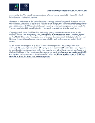  	
  	
  	
  	
  	
  	
  	
  	
  	
  	
  	
  	
  	
  	
  	
  	
  	
  	
  	
  	
  	
  	
  	
  	
  	
  	
  	
  	
  	
  	
  	
  	
  	
  	
  	
  	
  	
  	
  	
  	
  	
  	
  	
  Arunmozhi.Gopalan@mba2014.sbs.oxford.edu	
  
	
  
	
  
opportunity	
  size.	
  The	
  closed-­‐management	
  and	
  a	
  flat	
  revenue	
  growth	
  in	
  FY	
  14	
  over	
  FY	
  13	
  only	
  
help	
  these	
  perceptions	
  get	
  stronger.	
  
	
  
However,	
  as	
  mentioned	
  in	
  the	
  rationale	
  above,	
  I	
  strongly	
  believe	
  that	
  growth	
  will	
  come	
  back	
  to	
  
the	
  company.	
  And	
  as	
  one	
  of	
  my	
  friends	
  recalled	
  about	
  Munger,	
  this	
  is	
  more	
  a	
  lumpy	
  15%	
  growth	
  
story	
  than	
  a	
  smooth	
  12%.	
  Airline	
  industry’s	
  organic	
  growth	
  itself	
  is	
  expected	
  to	
  be	
  around	
  6%	
  -­‐	
  
7%	
  and	
  though	
  the	
  DCF	
  model	
  builds	
  in	
  11%	
  growth	
  expectations,	
  it	
  can	
  be	
  much	
  better.	
  	
  
	
  
Keeping	
  growth	
  aside,	
  Accelya	
  Kale	
  is	
  a	
  very	
  high	
  quality	
  business	
  with	
  wide	
  moats,	
  sticky	
  
business	
  model,	
  EBIT	
  margins	
  of	
  44%,	
  ROE	
  of	
  80%,	
  FCF/NI	
  of	
  90%+	
  and	
  a	
  Dividend	
  payout	
  
ratio	
  of	
  85%.	
  The	
  equity	
  return	
  generated	
  by	
  Accelya	
  Kale	
  is	
  next	
  only	
  to	
  Colgate	
  Palmolive	
  and	
  
HUL	
  and	
  I	
  expect	
  the	
  performance	
  to	
  continue	
  aided	
  by	
  high	
  cash	
  generation	
  and	
  dividend	
  
payout.	
  	
  
	
  
At	
  the	
  current	
  market	
  price	
  of	
  INR	
  923.25	
  and	
  a	
  divided	
  yield	
  of	
  5.3%,	
  Accelya	
  Kale	
  is	
  an	
  
extremely	
  high	
  quality	
  business	
  worth	
  buying	
  into	
  at	
  a	
  reasonable	
  valuation.	
  I	
  expect	
  growth	
  
to	
  come	
  back	
  to	
  the	
  company	
  and	
  might	
  even	
  surprise	
  over	
  a	
  2	
  to	
  3	
  year	
  time	
  period.	
  Added	
  to	
  it,	
  
the	
  high	
  likelihood	
  of	
  the	
  company	
  or	
  the	
  group	
  being	
  acquired,	
  there	
  are	
  reasonable	
  profitable	
  
exit	
  options	
  for	
  the	
  investor.	
  In	
  line	
  with	
  my	
  DCF	
  valuation,	
  I	
  have	
  a	
  price	
  target	
  of	
  INR	
  1364	
  
(Upside	
  of	
  47%)	
  with	
  in	
  a	
  12	
  –	
  18	
  month	
  period.	
  
	
  
	
  
	
  
	
  
	
  
	
  
 