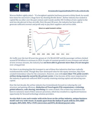  	
  	
  	
  	
  	
  	
  	
  	
  	
  	
  	
  	
  	
  	
  	
  	
  	
  	
  	
  	
  	
  	
  	
  	
  	
  	
  	
  	
  	
  	
  	
  	
  	
  	
  	
  	
  	
  	
  	
  	
  	
  	
  	
  Arunmozhi.Gopalan@mba2014.sbs.oxford.edu	
  
	
  
	
  
Warren	
  Buffett	
  rightly	
  joked	
  –	
  “If	
  a	
  farsighted	
  capitalist	
  had	
  been	
  present	
  at	
  Kitty	
  Hawk,	
  he	
  would	
  
have	
  done	
  his	
  successors	
  a	
  huge	
  favor	
  by	
  shooting	
  Orville	
  down”.	
  Airline	
  industry	
  has	
  sucked	
  in	
  
capital	
  like	
  no	
  other	
  over	
  the	
  past	
  century	
  and	
  it	
  needs	
  another	
  $4-­‐5	
  trillion	
  of	
  new	
  capital	
  in	
  the	
  
next	
  two	
  decade	
  just	
  to	
  buy	
  aircrafts.	
  Over	
  the	
  past	
  40	
  years,	
  the	
  industry	
  has	
  been	
  able	
  to	
  
generate	
  sufficient	
  revenue	
  and	
  profit	
  only	
  to	
  pay	
  their	
  suppliers	
  and	
  service	
  debt.	
  	
  
	
  
	
  
	
  
Air	
  traffic	
  over	
  the	
  last	
  40	
  years	
  has	
  grown	
  at	
  1.5x	
  World	
  GDP	
  and	
  the	
  passenger	
  airlines	
  clocked	
  
around	
  $750	
  billion	
  in	
  revenues	
  in	
  2014.	
  In	
  spite	
  of	
  constant	
  growth	
  in	
  core	
  revenues	
  and	
  advent	
  
of	
  new	
  revenue	
  streams,	
  the	
  industry	
  has	
  not	
  been	
  able	
  to	
  generate	
  more	
  than	
  2%	
  net	
  margins	
  
over	
  a	
  long	
  period.	
  	
  
	
  
Yet,	
  there	
  is	
  no	
  denying	
  that	
  Air	
  transport	
  is	
  one	
  of	
  those	
  few	
  industries	
  that	
  have	
  radically	
  
transformed	
  the	
  world.	
  Though	
  they	
  have	
  destroyed	
  value	
  for	
  the	
  equity	
  investors,	
  they	
  have	
  
created	
  tremendous	
  value	
  for	
  the	
  consumers.	
  However,	
  now	
  with	
  more	
  than	
  75%	
  of	
  the	
  world’s	
  
airlines	
  being	
  majority	
  owned	
  by	
  the	
  private	
  sector,	
  it	
  has	
  become	
  all	
  the	
  more	
  important	
  for	
  
the	
  industry	
  to	
  generate	
  sufficient	
  ROIC	
  to	
  justify	
  retaining	
  existing	
  capital	
  and	
  attracting	
  new	
  
capital.	
  
	
  
Over	
  the	
  last	
  decade,	
  the	
  airline	
  industry	
  has	
  tremendously	
  focused	
  on	
  reducing	
  the	
  cost	
  
structure	
  and	
  gaining	
  efficiency.	
  Reduction	
  of	
  Travel	
  agent	
  (TA)	
  commissions,	
  e-­‐ticketing,	
  
global	
  alliances,	
  code	
  sharing,	
  interlining	
  are	
  some	
  of	
  them.	
  One	
  of	
  their	
  key	
  initiatives	
  has	
  
been	
  to	
  outsource	
  most	
  of	
  their	
  noncore	
  processes,	
  which	
  has	
  resulted	
  in	
  a	
  significant	
  business	
  
opportunity	
  for	
  focused	
  technology	
  solution	
  providers.	
  	
  
	
  
Accelya	
  Kale	
  is	
  one	
  such	
  vendor	
  with	
  niche	
  focus	
  on	
  the	
  airline	
  industry,	
  unique	
  business	
  
model	
  and	
  very	
  wide	
  moats.	
  It	
  stands	
  apart	
  from	
  the	
  Indian	
  IT	
  pack	
  with	
  its	
  44%	
  EBIT	
  
margins,	
  80%	
  ROE,	
  90%+	
  FCFE	
  conversion	
  and	
  85%	
  dividend	
  payout	
  ratio.	
  	
  
	
  
	
  
	
  
	
  
 