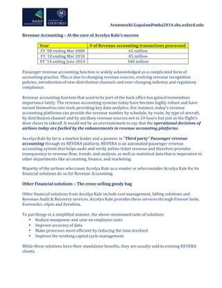  	
  	
  	
  	
  	
  	
  	
  	
  	
  	
  	
  	
  	
  	
  	
  	
  	
  	
  	
  	
  	
  	
  	
  	
  	
  	
  	
  	
  	
  	
  	
  	
  	
  	
  	
  	
  	
  	
  	
  	
  	
  	
  	
  Arunmozhi.Gopalan@mba2014.sbs.oxford.edu	
  
	
  
Revenue	
  Accounting	
  –	
  At	
  the	
  core	
  of	
  Accelya	
  Kale’s	
  success	
  
	
  
Year	
   #	
  of	
  Revenue	
  accounting	
  transactions	
  processed	
  	
  
FY	
  ’08	
  ending	
  Mar	
  2008	
   65	
  million	
  
FY	
  ’10	
  ending	
  Mar	
  2010	
   85	
  million	
  
FY	
  ’14	
  ending	
  June	
  2014	
   300	
  million	
  
	
  
Passenger	
  revenue	
  accounting	
  function	
  is	
  widely	
  acknowledged	
  as	
  a	
  complicated	
  form	
  of	
  
accounting	
  practice.	
  This	
  is	
  due	
  to	
  changing	
  revenue	
  sources,	
  evolving	
  revenue	
  recognition	
  
policies,	
  introduction	
  of	
  new	
  distribution	
  channels	
  and	
  ever-­‐changing	
  industry	
  and	
  regulatory	
  
compliance.	
  	
  
	
  
Revenue	
  accounting	
  function	
  that	
  used	
  to	
  be	
  part	
  of	
  the	
  back	
  office	
  has	
  gained	
  tremendous	
  
importance	
  lately.	
  The	
  revenue	
  accounting	
  systems	
  today	
  have	
  become	
  highly	
  robust	
  and	
  have	
  
turned	
  themselves	
  into	
  tools	
  providing	
  key	
  data	
  analytics.	
  For	
  instance,	
  today’s	
  revenue	
  
accounting	
  platforms	
  can	
  provide	
  the	
  revenue	
  number	
  by	
  schedule,	
  by	
  route,	
  by	
  type	
  of	
  aircraft,	
  
by	
  distribution	
  channel	
  and	
  by	
  ancillary	
  revenue	
  sources	
  not	
  in	
  24	
  hours	
  but	
  just	
  as	
  the	
  flight’s	
  
door	
  closes	
  to	
  takeoff.	
  It	
  would	
  not	
  be	
  an	
  overstatement	
  to	
  say	
  that	
  the	
  operational	
  decisions	
  of	
  
airlines	
  today	
  are	
  fuelled	
  by	
  the	
  enhancements	
  in	
  revenue	
  accounting	
  platforms.	
  	
  
	
  
Accelya	
  Kale	
  by	
  far	
  is	
  a	
  market	
  leader	
  and	
  a	
  pioneer	
  in	
  “Third	
  party”	
  Passenger	
  revenue	
  
accounting	
  through	
  its	
  REVERA	
  platform.	
  REVERA	
  is	
  an	
  automated	
  passenger	
  revenue	
  
accounting	
  system	
  that	
  helps	
  audit	
  and	
  verify	
  airline	
  ticket	
  revenue	
  and	
  therefore	
  provides	
  
transparency	
  to	
  revenue	
  flow,	
  trends,	
  and	
  analysis,	
  as	
  well	
  as	
  statistical	
  data	
  that	
  is	
  imperative	
  to	
  
other	
  departments	
  like	
  accounting,	
  finance,	
  and	
  marketing.	
  	
  
Majority	
  of	
  the	
  airlines	
  who	
  count	
  Accelya	
  Kale	
  as	
  a	
  vendor	
  or	
  who	
  consider	
  Accelya	
  Kale	
  for	
  its	
  
financial	
  solutions	
  do	
  so	
  for	
  Revenue	
  Accounting.	
  	
  
	
  
Other	
  Financial	
  solutions	
  –	
  The	
  cross-­‐selling	
  goody	
  bag	
  
	
  
Other	
  financial	
  solutions	
  from	
  Accelya	
  Kale	
  include	
  cost	
  management,	
  billing	
  solutions	
  and	
  
Revenue	
  Audit	
  &	
  Recovery	
  services.	
  Accelya	
  Kale	
  provides	
  these	
  services	
  through	
  Finesse	
  Suite,	
  
EverestAir,	
  eSpin	
  and	
  ZeroOcta.	
  	
  
	
  
To	
  put	
  things	
  in	
  a	
  simplified	
  manner,	
  the	
  above-­‐mentioned	
  suite	
  of	
  solutions	
  	
  
• Reduce	
  manpower	
  and	
  save	
  on	
  employee	
  costs	
  
• Improve	
  accuracy	
  of	
  data	
  
• Make	
  processes	
  more	
  efficient	
  by	
  reducing	
  the	
  time	
  involved	
  
• Improve	
  the	
  working	
  capital	
  cycle	
  management.	
  
	
  
While	
  these	
  solutions	
  have	
  their	
  standalone	
  benefits,	
  they	
  are	
  usually	
  sold	
  to	
  existing	
  REVERA	
  
clients.	
  
	
  
 