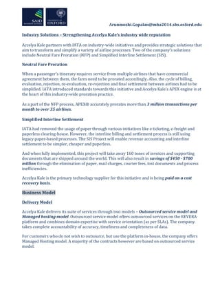  	
  	
  	
  	
  	
  	
  	
  	
  	
  	
  	
  	
  	
  	
  	
  	
  	
  	
  	
  	
  	
  	
  	
  	
  	
  	
  	
  	
  	
  	
  	
  	
  	
  	
  	
  	
  	
  	
  	
  	
  	
  	
  	
  Arunmozhi.Gopalan@mba2014.sbs.oxford.edu	
  
	
  
	
  
Industry	
  Solutions	
  –	
  Strengthening	
  Accelya	
  Kale’s	
  industry	
  wide	
  reputation	
  
	
  
Accelya	
  Kale	
  partners	
  with	
  IATA	
  on	
  industry-­‐wide	
  initiatives	
  and	
  provides	
  strategic	
  solutions	
  that	
  
aim	
  to	
  transform	
  and	
  simplify	
  a	
  variety	
  of	
  airline	
  processes.	
  Two	
  of	
  the	
  company’s	
  solutions	
  
include	
  Neutral	
  Fare	
  Proration	
  (NFP)	
  and	
  Simplified	
  Interline	
  Settlement	
  (SIS).	
  	
  
Neutral	
  Fare	
  Proration	
  
When	
  a	
  passenger’s	
  itinerary	
  requires	
  service	
  from	
  multiple	
  airlines	
  that	
  have	
  commercial	
  
agreement	
  between	
  them,	
  the	
  fares	
  need	
  to	
  be	
  prorated	
  accordingly.	
  Also,	
  the	
  cycle	
  of	
  billing,	
  
evaluation,	
  rejection,	
  re-­‐evaluation,	
  re-­‐rejection	
  and	
  final	
  settlement	
  between	
  airlines	
  had	
  to	
  be	
  
simplified.	
  IATA	
  introduced	
  standards	
  towards	
  this	
  initiative	
  and	
  Accelya	
  Kale’s	
  APEX	
  engine	
  is	
  at	
  
the	
  heart	
  of	
  this	
  industry-­‐wide	
  proration	
  practice.	
  	
  
	
  
As	
  a	
  part	
  of	
  the	
  NFP	
  process,	
  APEX®	
  accurately	
  prorates	
  more	
  than	
  3	
  million	
  transactions	
  per	
  
month	
  to	
  over	
  35	
  airlines.	
  
	
  
Simplified	
  Interline	
  Settlement	
  
IATA	
  had	
  removed	
  the	
  usage	
  of	
  paper	
  through	
  various	
  initiatives	
  like	
  e	
  ticketing,	
  e-­‐freight	
  and	
  
paperless	
  clearing-­‐house.	
  However,	
  the	
  interline	
  billing	
  and	
  settlement	
  process	
  is	
  still	
  using	
  
legacy	
  paper-­‐based	
  processes.	
  The	
  SIS	
  Project	
  will	
  enable	
  revenue	
  accounting	
  and	
  interline	
  
settlement	
  to	
  be	
  simpler,	
  cheaper	
  and	
  paperless.	
  
And	
  when	
  fully	
  implemented,	
  this	
  project	
  will	
  take	
  away	
  160	
  tones	
  of	
  invoices	
  and	
  supporting	
  
documents	
  that	
  are	
  shipped	
  around	
  the	
  world.	
  This	
  will	
  also	
  result	
  in	
  savings	
  of	
  $450	
  -­‐	
  $700	
  
million	
  through	
  the	
  elimination	
  of	
  paper,	
  mail	
  charges,	
  courier	
  fees,	
  lost	
  documents	
  and	
  process	
  
inefficiencies.	
  	
  
Accelya	
  Kale	
  is	
  the	
  primary	
  technology	
  supplier	
  for	
  this	
  initiative	
  and	
  is	
  being	
  paid	
  on	
  a	
  cost	
  
recovery	
  basis.	
  
Business	
  Model	
  
Delivery	
  Model	
  
Accelya	
  Kale	
  delivers	
  its	
  suite	
  of	
  services	
  through	
  two	
  models	
  –	
  Outsourced	
  service	
  model	
  and	
  
Managed	
  hosting	
  model.	
  Outsourced	
  service	
  model	
  offers	
  outsourced	
  services	
  on	
  the	
  REVERA	
  
platform	
  and	
  combines	
  domain	
  expertise	
  with	
  service	
  orientation	
  (as	
  per	
  SLAs).	
  The	
  company	
  
takes	
  complete	
  accountability	
  of	
  accuracy,	
  timeliness	
  and	
  completeness	
  of	
  data.	
  
For	
  customers	
  who	
  do	
  not	
  wish	
  to	
  outsource,	
  but	
  use	
  the	
  platform	
  in-­‐house,	
  the	
  company	
  offers	
  
Managed	
  Hosting	
  model.	
  A	
  majority	
  of	
  the	
  contracts	
  however	
  are	
  based	
  on	
  outsourced	
  service	
  
model.	
  	
  
	
  
 