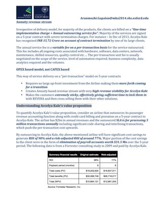  	
  	
  	
  	
  	
  	
  	
  	
  	
  	
  	
  	
  	
  	
  	
  	
  	
  	
  	
  	
  	
  	
  	
  	
  	
  	
  	
  	
  	
  	
  	
  	
  	
  	
  	
  	
  	
  	
  	
  	
  	
  	
  	
  Arunmozhi.Gopalan@mba2014.sbs.oxford.edu	
  
Annuity	
  revenue	
  stream	
  
	
  
Irrespective	
  of	
  delivery	
  model,	
  for	
  majority	
  of	
  the	
  products,	
  the	
  clients	
  are	
  billed	
  on	
  a	
  “One-­‐time	
  
implementation	
  charge	
  +	
  Annual	
  outsourcing	
  service	
  fee”.	
  Majority	
  of	
  the	
  services	
  are	
  signed	
  
on	
  a	
  5-­‐year	
  contract	
  with	
  severe	
  termination	
  charges.	
  For	
  instance	
  –	
  In	
  Dec	
  of	
  2013,	
  Accelya	
  Kale	
  
has	
  recognized	
  INR	
  15.72	
  Crore	
  on	
  account	
  of	
  contract	
  termination	
  by	
  one	
  of	
  its	
  large	
  clients.	
  	
  
The	
  annual	
  service	
  fee	
  is	
  a	
  variable	
  fee	
  on	
  a	
  per-­‐transaction	
  basis	
  for	
  the	
  service	
  outsourced.	
  
This	
  fee	
  includes	
  all	
  ongoing	
  costs	
  associated	
  with	
  hardware,	
  software,	
  data	
  centers,	
  network,	
  
maintenance,	
  skilled	
  resources,	
  quality	
  control	
  etc….	
  The	
  per-­‐transaction	
  unit	
  fee	
  is	
  usually	
  
negotiated	
  on	
  the	
  scope	
  of	
  the	
  service,	
  level	
  of	
  automation	
  required,	
  business	
  complexity,	
  data	
  
analytics	
  required	
  and	
  the	
  volumes.	
  	
  
OPEX	
  based	
  model,	
  not	
  CAPEX	
  based	
  
This	
  way	
  of	
  service	
  delivery	
  on	
  a	
  “per-­‐transaction”	
  model	
  on	
  5-­‐year	
  contracts	
  
• Requires	
  no	
  large	
  up-­‐front	
  investment	
  from	
  the	
  Airline	
  making	
  them	
  more	
  forth	
  coming	
  
for	
  a	
  transition	
  
• Creates	
  Annuity	
  based	
  revenue	
  stream	
  with	
  very	
  high	
  revenue	
  visibility	
  for	
  Accelya	
  Kale	
  
• Makes	
  the	
  customers	
  extremely	
  sticky,	
  effectively	
  giving	
  sufficient	
  time	
  to	
  lock	
  them	
  in	
  
with	
  REVERA	
  and	
  then	
  cross	
  selling	
  them	
  with	
  their	
  other	
  solutions.	
  	
  
Understanding	
  Accelya	
  Kale’s	
  value	
  proposition	
  
To	
  quantify	
  Accelya	
  Kale’s	
  value	
  proposition,	
  consider	
  an	
  airline	
  that	
  outsources	
  its	
  passenger	
  
revenue	
  accounting	
  function	
  along	
  with	
  credit	
  card	
  billing	
  and	
  proration	
  on	
  a	
  5-­‐year	
  contract	
  to	
  
Accelya	
  Kale.	
  The	
  airline	
  has	
  $2bn	
  in	
  annual	
  revenues	
  and	
  the	
  outsourced	
  SLA	
  is	
  for	
  processing	
  5	
  
million	
  transactions	
  annually	
  including	
  significant	
  code	
  sharing	
  and	
  interlining	
  transactions,	
  
which	
  push	
  the	
  per-­‐transaction	
  cost	
  upwards.	
  
By	
  outsourcing	
  to	
  Accelya	
  Kale,	
  the	
  above-­‐mentioned	
  airline	
  will	
  have	
  significant	
  cost	
  savings	
  to	
  
generate	
  ROI	
  of	
  98%	
  and	
  a	
  risk-­‐adjusted	
  ROI	
  of	
  around	
  77%.	
  Major	
  portion	
  of	
  the	
  cost	
  savings	
  
to	
  the	
  client	
  were	
  in	
  the	
  form	
  of	
  elimination	
  of	
  payroll	
  accounts	
  worth	
  $31.5	
  Mn	
  over	
  the	
  5-­‐year	
  
period.	
  The	
  following	
  data	
  is	
  from	
  a	
  Forrester	
  consulting	
  study	
  in	
  2009	
  and	
  paid	
  by	
  Accelya	
  Kale.	
  
	
  
 