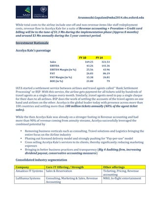 	
  	
  	
  	
  	
  	
  	
  	
  	
  	
  	
  	
  	
  	
  	
  	
  	
  	
  	
  	
  	
  	
  	
  	
  	
  	
  	
  	
  	
  	
  	
  	
  	
  	
  	
  	
  	
  	
  	
  	
  	
  	
  	
  Arunmozhi.Gopalan@mba2014.sbs.oxford.edu	
  
	
  
	
  
While	
  total	
  costs	
  to	
  the	
  airline	
  include	
  one-­‐off	
  and	
  non-­‐revenue	
  items	
  like	
  staff	
  redeployment	
  
costs,	
  revenue	
  flow	
  to	
  Accelya	
  Kale	
  for	
  a	
  suite	
  of	
  Revenue	
  accounting	
  +	
  Proration	
  +	
  Credit	
  card	
  
billing	
  will	
  be	
  to	
  the	
  tune	
  of	
  $1.3	
  Mn	
  during	
  the	
  implementation	
  phase	
  (Approx	
  8	
  months)	
  
and	
  around	
  $3	
  Mn	
  annually	
  during	
  the	
  5	
  year	
  contract	
  period.	
  	
  
	
  
Investment	
  Rationale	
  
	
  
Accelya	
  Kale’s	
  parentage	
  	
  
	
  
	
  
FY	
  10	
   FY	
  14	
  
Sales	
   169.25	
   321.53	
  
EBITDA	
   43.26	
   141.36	
  
EBITDA	
  Margin	
  (in	
  %)	
   25.56	
   43.96	
  
PAT	
   26.03	
   86.19	
  
PAT	
  Margin	
  (in	
  %)	
  	
   15.38	
   26.81	
  
ROE	
  (in	
  %)	
   21.00	
   79	
  
	
  
IATA	
  started	
  a	
  settlement	
  service	
  between	
  airlines	
  and	
  travel	
  agents	
  called	
  “	
  Bank	
  Settlement	
  
Processing”	
  or	
  BSP.	
  With	
  this	
  service,	
  the	
  airline	
  gets	
  payment	
  for	
  all	
  tickets	
  sold	
  by	
  hundreds	
  of	
  
travel	
  agents	
  as	
  a	
  single	
  cheque	
  every	
  month.	
  Similarly,	
  travel	
  agents	
  need	
  to	
  pay	
  a	
  single	
  cheque	
  
for	
  their	
  dues	
  to	
  all	
  airlines.	
  BSP	
  does	
  the	
  work	
  of	
  settling	
  the	
  accounts	
  of	
  the	
  travel	
  agents	
  on	
  one	
  
hand	
  and	
  airlines	
  on	
  the	
  other.	
  Accelya	
  is	
  the	
  global	
  leader	
  today	
  with	
  presence	
  across	
  more	
  than	
  
100	
  countries	
  and	
  settling	
  more	
  than	
  180	
  million	
  tickets	
  annually	
  (40%	
  of	
  the	
  agent	
  ticket	
  
sales).	
  
	
  
While	
  the	
  then	
  Accelya	
  Kale	
  was	
  already	
  on	
  a	
  stronger	
  footing	
  in	
  Revenue	
  accounting	
  and	
  had	
  
more	
  than	
  90%	
  of	
  revenue	
  coming	
  from	
  annuity	
  streams,	
  Accelya	
  successfully	
  leveraged	
  the	
  
combined	
  potential	
  by	
  
• Removing	
  business	
  verticals	
  such	
  as	
  consulting,	
  Travel	
  solutions	
  and	
  Logistics	
  bringing	
  the	
  
entire	
  focus	
  on	
  the	
  Airline	
  industry	
  
• Phasing	
  out	
  licensed	
  delivery	
  model	
  and	
  strongly	
  pushing	
  for	
  “Pay-­‐per-­‐use”	
  model	
  
• Cross	
  selling	
  Accelya	
  Kale’s	
  services	
  to	
  its	
  clients,	
  thereby	
  significantly	
  reducing	
  marketing	
  
expenses	
  
• Bringing	
  in	
  better	
  business	
  practices	
  and	
  transparency	
  (Big	
  4	
  Auditing	
  firm,	
  increasing	
  
dividend	
  payout,	
  conservative	
  accounting	
  measures)	
  
Consolidated	
  industry	
  segmentation	
  
	
  
Company	
   Core	
  IT	
  Offering	
  /	
  Strength	
   Other	
  offerings	
  
Amadeus	
  IT	
  Systems	
   Sales	
  &	
  Reservation	
   Ticketing,	
  Pricing,	
  Revenue	
  
accounting	
  
Lufthansa	
  Systems	
   Consulting,	
  Marketing	
  &	
  Sales,	
  Revenue	
  
Accounting	
  
MRO,	
  In-­‐flight	
  entertainment	
  
 