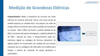Medição de Grandezas Elétricas
Frequencímetro: Mede a frequência da corrente nas redes
elétricas de corrente alternada. Possui uma única escala de
medida expressa na unidade Hertz. Isso porque nas redes de
energia elétrica só existem dois valores padrões de frequência
no mundo: 50Hz e 60Hz. No Brasil, o padrão adotado foi de
60Hz; na maioria dos países estrangeiros, o padrão adotado foi
de 50Hz. Quanto aos tipos, o frequencímetro pode ser:
eletrônico digital ou analógico de lâminas vibratórias. Os
digitais podem ser encontrados nos modelos de uso manual,
enquanto que os analógicos são fabricados nos modelos para
fixação e painéis de comando de grupo geradores e
subestações.
 