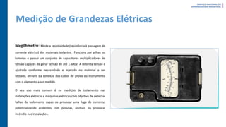 Medição de Grandezas Elétricas
Megôhmetro: Mede a resistividade (resistência à passagem de
corrente elétrica) dos materiais isolantes. Funciona por pilhas ou
baterias e possui um conjunto de capacitores multiplicadores de
tensão capazes de gerar tensão de até 1.600V. A referida tensão é
ajustada conforme necessidade e injetada no material a ser
testado, através da conexão dos cabos de prova do instrumento
com o elemento a ser medido.
O seu uso mais comum é na medição de isolamento nas
instalações elétricas e máquinas elétricas com objetivo de detectar
falhas de isolamento capaz de provocar uma fuga de corrente,
potencializando acidentes com pessoas, animais ou provocar
incêndio nas instalações.
 