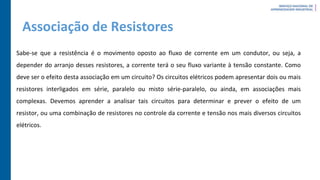 Associação de Resistores
Sabe-se que a resistência é o movimento oposto ao fluxo de corrente em um condutor, ou seja, a
depender do arranjo desses resistores, a corrente terá o seu fluxo variante à tensão constante. Como
deve ser o efeito desta associação em um circuito? Os circuitos elétricos podem apresentar dois ou mais
resistores interligados em série, paralelo ou misto série-paralelo, ou ainda, em associações mais
complexas. Devemos aprender a analisar tais circuitos para determinar e prever o efeito de um
resistor, ou uma combinação de resistores no controle da corrente e tensão nos mais diversos circuitos
elétricos.
 