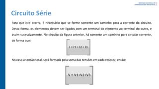 Circuito Série
Para que isto ocorra, é necessário que se forme somente um caminho para a corrente do circuito.
Desta forma, os elementos devem ser ligados com um terminal do elemento ao terminal do outro, e
assim sucessivamente. No circuito da figura anterior, há somente um caminho para circular corrente,
de forma que:
No caso a tensão total, será formada pela soma das tensões em cada resistor, então:
 