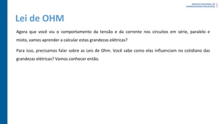 Lei de OHM
Agora que você viu o comportamento da tensão e da corrente nos circuitos em série, paralelo e
misto, vamos aprender a calcular estas grandezas elétricas?
Para isso, precisamos falar sobre as Leis de Ohm. Você sabe como elas influenciam no cotidiano das
grandezas elétricas? Vamos conhecer então.
 