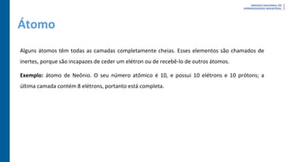 Átomo
Alguns átomos têm todas as camadas completamente cheias. Esses elementos são chamados de
inertes, porque são incapazes de ceder um elétron ou de recebê-lo de outros átomos.
Exemplo: átomo de Neônio. O seu número atômico é 10, e possui 10 elétrons e 10 prótons; a
última camada contém 8 elétrons, portanto está completa.
 