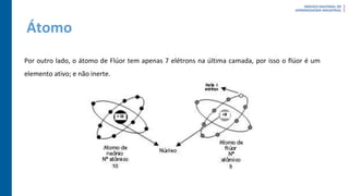 Átomo
Por outro lado, o átomo de Flúor tem apenas 7 elétrons na última camada, por isso o flúor é um
elemento ativo; e não inerte.
 