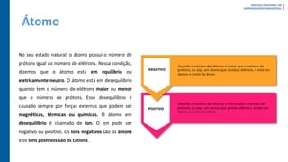 Átomo
No seu estado natural, o átomo possui o número de
prótons igual ao número de elétrons. Nessa condição,
dizemos que o átomo está em equilíbrio ou
eletricamente neutro. O átomo está em desequilíbrio
quando tem o número de elétrons maior ou menor
que o número de prótons. Esse desequilíbrio é
causado sempre por forças externas que podem ser
magnéticas, térmicas ou químicas. O átomo em
desequilíbrio é chamado de íon. O íon pode ser
negativo ou positivo. Os íons negativos são os ânions
e os íons positivos são os cátions.
 
