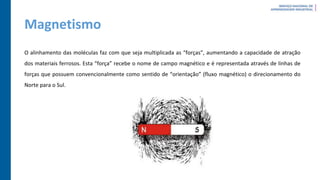 Magnetismo
O alinhamento das moléculas faz com que seja multiplicada as “forças”, aumentando a capacidade de atração
dos materiais ferrosos. Esta “força” recebe o nome de campo magnético e é representada através de linhas de
forças que possuem convencionalmente como sentido de “orientação” (fluxo magnético) o direcionamento do
Norte para o Sul.
 