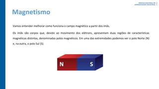 Magnetismo
Vamos entender melhorar como funciona o campo magnético a partir dos ímãs.
Os ímãs são corpos que, devido ao movimento dos elétrons, apresentam duas regiões de características
magnéticas distintas, denominadas polos magnéticos. Em uma das extremidades podemos ver o polo Norte (N)
e, na outra, o polo Sul (S).
 