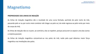 Magnetismo
PROPRIEDADES DAS LINHAS DE INDUÇÃO
As linhas de indução magnética são o resultado de uma curva fechada, partindo do polo norte do ímã,
passando pelo ar ou por outro meio condutor até chegar ao polo sul, de onde regressa ao polo norte por meio
do corpo do ímã;
As linhas de indução não se cruzam, ao contrário, elas se repelem, porque procuram se separar uma das outras
o máximo possível;
As linhas de indução magnética concentram-se nos polos do imã, razão pela qual obtemos maior força
magnética nas imediações dos polos.
 