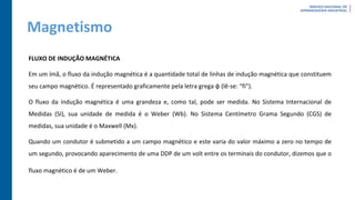 Magnetismo
FLUXO DE INDUÇÃO MAGNÉTICA
Em um ímã, o fluxo da indução magnética é a quantidade total de linhas de indução magnética que constituem
seu campo magnético. É representado graficamente pela letra grega φ (lê-se: “fi”).
O fluxo da indução magnética é uma grandeza e, como tal, pode ser medida. No Sistema Internacional de
Medidas (SI), sua unidade de medida é o Weber (Wb). No Sistema Centímetro Grama Segundo (CGS) de
medidas, sua unidade é o Maxwell (Mx).
Quando um condutor é submetido a um campo magnético e este varia do valor máximo a zero no tempo de
um segundo, provocando aparecimento de uma DDP de um volt entre os terminais do condutor, dizemos que o
fluxo magnético é de um Weber.
 