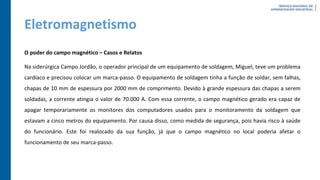 Eletromagnetismo
O poder do campo magnético – Casos e Relatos
Na siderúrgica Campo Jordão, o operador principal de um equipamento de soldagem, Miguel, teve um problema
cardíaco e precisou colocar um marca-passo. O equipamento de soldagem tinha a função de soldar, sem falhas,
chapas de 10 mm de espessura por 2000 mm de comprimento. Devido à grande espessura das chapas a serem
soldadas, a corrente atingia o valor de 70.000 A. Com essa corrente, o campo magnético gerado era capaz de
apagar temporariamente os monitores dos computadores usados para o monitoramento da soldagem que
estavam a cinco metros do equipamento. Por causa disso, como medida de segurança, pois havia risco à saúde
do funcionário. Este foi realocado da sua função, já que o campo magnético no local poderia afetar o
funcionamento de seu marca-passo.
 
