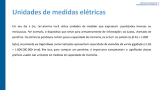 Unidades de medidas elétricas
Em seu dia a dia, certamente você utiliza unidades de medidas que expressam quantidades imensas ou
minúsculas. Por exemplo, o dispositivo que serve para armazenamento de informações ou dados, chamado de
pendrive. Os primeiros pendrives tinham pouca capacidade de memória, na ordem de quilobytes (1 kb = 1.000
byte), atualmente os dispositivos comercializados apresentam capacidade de memória de vários gigabytes (1 Gb
= 1.000.000.000 byte). Por isso, para comprar um pendrive, é importante compreender o significado desses
prefixos usados nas unidades de medidas de capacidade de memória.
 