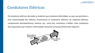 Condutores Elétricos
Os condutores elétricos são todos os materiais que conduzem eletricidade, ou seja, que permitem a
livre movimentação dos elétrons. Encontramos os condutores elétricos nas máquinas elétricas,
componentes eletroeletrônicos, baterias, etc., como fios, conectores e botões. Estes condutores
são responsáveis por conduzir a eletricidade necessária ao funcionamento das máquinas.
 