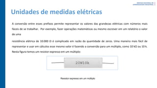 Unidades de medidas elétricas
A conversão entre esses prefixos permite representar os valores das grandezas elétricas com números mais
fáceis de se trabalhar. Por exemplo, fazer operações matemáticas ou mesmo escrever em um relatório o valor
de uma
resistência elétrica de 10.000 Ω é complicado em razão da quantidade de zeros. Uma maneira mais fácil de
representar e usar em cálculos esse mesmo valor é fazendo a conversão para um múltiplo, como 10 kΩ ou 10 k.
Nesta figura temos um resistor expresso em um múltiplo:
Resistor expresso em um múltiplo
 