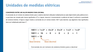 Unidades de medidas elétricas
CONVERSÃO ENTRE UM VALOR BINÁRIO PARA DECIMAL
A conversão de um número do sistema binário para o sistema decimal é efetuada multiplicando-se cada dígito binário pela potência de 2,
a qual deve ser iniciada pelo menos significativo (20
) e, depois, deve-se ir incrementando a potência de base 2 conforme a quantidade
de números binários. A figura a seguir mostra a conversão de um número binário 10011 para decimal, cujo algarismo mais significativo
deve ser multiplicado pela base 24
.
 