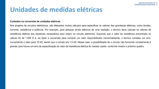 Unidades de medidas elétricas
Cuidados na conversão de unidades elétricas
Nos projetos de circuitos eletrônicos, são efetuados muitos cálculos para especificar os valores das grandezas elétricas, como tensão,
corrente, resistência e potência. Por exemplo, para adequar sinais elétricos de uma medição, o técnico deve calcular os valores de
resistência elétrica dos resistores necessários para inserir no circuito eletrônico. Supondo que o valor da resistência encontrado no
cálculo foi de 1.500 Ω e, ao fazer a conversão para comprar um valor disponibilizado comercialmente, o técnico cometeu um erro,
convertendo o valor para 15 kΩ, sendo que o correto era 1,5 kΩ. Nesse caso, a possibilidade de o circuito não funcionar corretamente é
grande, pois houve um erro de especificação do valor da resistência elétrica do resistor usado, conforme mostra o próximo quadro.
 