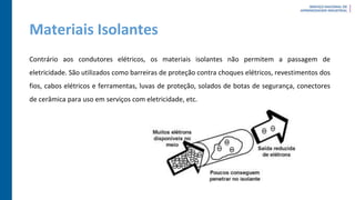 Materiais Isolantes
Contrário aos condutores elétricos, os materiais isolantes não permitem a passagem de
eletricidade. São utilizados como barreiras de proteção contra choques elétricos, revestimentos dos
fios, cabos elétricos e ferramentas, luvas de proteção, solados de botas de segurança, conectores
de cerâmica para uso em serviços com eletricidade, etc.
 
