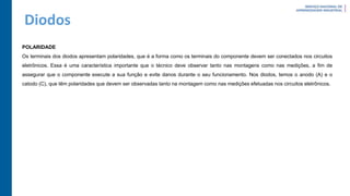 Diodos
POLARIDADE
Os terminais dos diodos apresentam polaridades, que é a forma como os terminais do componente devem ser conectados nos circuitos
eletrônicos. Essa é uma característica importante que o técnico deve observar tanto nas montagens como nas medições, a fim de
assegurar que o componente execute a sua função e evite danos durante o seu funcionamento. Nos diodos, temos o anodo (A) e o
catodo (C), que têm polaridades que devem ser observadas tanto na montagem como nas medições efetuadas nos circuitos eletrônicos.
 