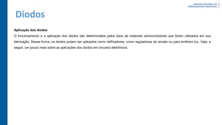 Diodos
Aplicação dos diodos
O funcionamento e a aplicação dos diodos são determinados pelos tipos de materiais semicondutores que foram utilizados em sua
fabricação. Dessa forma, os diodos podem ser aplicados como retificadores, como reguladores de tensão ou para emitirem luz. Veja, a
seguir, um pouco mais sobre as aplicações dos diodos em circuitos eletrônicos.
 