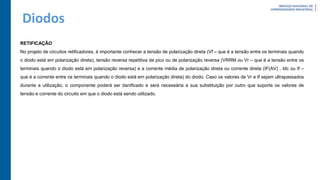 Diodos
RETIFICAÇÃO
No projeto de circuitos retificadores, é importante conhecer a tensão de polarização direta (Vf – que é a tensão entre os terminais quando
o diodo está em polarização direta), tensão reversa repetitiva de pico ou de polarização reversa (VRRM ou Vr – que é a tensão entre os
terminais quando o diodo está em polarização reversa) e a corrente média de polarização direta ou corrente direta (IF(AV) , Idc ou If –
que é a corrente entre os terminais quando o diodo está em polarização direta) do diodo. Caso os valores de Vr e If sejam ultrapassados
durante a utilização, o componente poderá ser danificado e será necessária a sua substituição por outro que suporte os valores de
tensão e corrente do circuito em que o diodo está sendo utilizado.
 