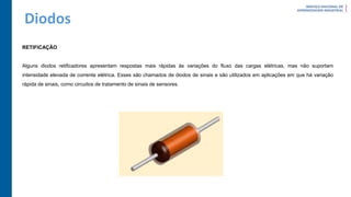 Diodos
RETIFICAÇÃO
Alguns diodos retificadores apresentam respostas mais rápidas às variações do fluxo das cargas elétricas, mas não suportam
intensidade elevada de corrente elétrica. Esses são chamados de diodos de sinais e são utilizados em aplicações em que há variação
rápida de sinais, como circuitos de tratamento de sinais de sensores.
 
