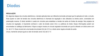 Diodos
REGULAÇÃO
Em algumas etapas dos circuitos eletrônicos, a tensão aplicada deve ser diferente da tensão principal que foi aplicada em todo o circuito.
Esse ajuste no valor de tensão dos circuitos eletrônicos é chamado de regulação e são utilizados os diodos zener, conectados em
polarização reversa. O diodo também é usado em circuitos para estabilizar a tensão de saída em fontes de energia. Nos projetos de
circuitos de regulação, é importante conhecer o valor da tensão zener (Vz) e a potência do diodo. Essas informações podem ser
encontradas no catálogo do fabricante. A figura a seguir mostra um circuito regulador de tensão em que foi utilizado um diodo zener com
Vz de 5,1 V. Esse circuito tem uma tensão de entrada (Vin) de 12 V e o diodo zener regula a tensão da saída
(Vout), mantendo sempre igual ao valor da tensão zener (Vz) de 5,1 V.
 