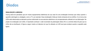 Diodos
SINALIZAÇÃO LUMINOSA
Você já deve ter percebido que em muitos equipamentos eletrônicos de sua casa há uma sinalização luminosa que indica quando o
aparelho está ligado ou desligado, como a TV, por exemplo. Essa sinalização é feita por diodo emissores de luz (LEDs). A cor da luz dos
LEDs está relacionada ao elemento químico adicionado na sua estrutura eletrônica e do encapsulamento utilizado em sua fabricação. No
projeto de sinalização com LEDs, é importante conhecer o valor da tensão de polarização direta (Vf) e a corrente direta (If) para que os
LEDs não se danifiquem. A figura a seguir mostra um televisor em que foi utilizado um LED azul para sinalizar quando o aparelho está
ligado.
 