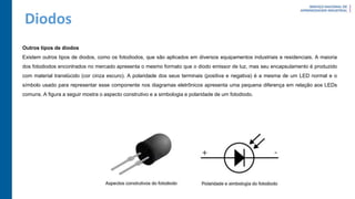 Diodos
Outros tipos de diodos
Existem outros tipos de diodos, como os fotodiodos, que são aplicados em diversos equipamentos industriais e residenciais. A maioria
dos fotodiodos encontrados no mercado apresenta o mesmo formato que o diodo emissor de luz, mas seu encapsulamento é produzido
com material translúcido (cor cinza escuro). A polaridade dos seus terminais (positiva e negativa) é a mesma de um LED normal e o
símbolo usado para representar esse componente nos diagramas eletrônicos apresenta uma pequena diferença em relação aos LEDs
comuns. A figura a seguir mostra o aspecto construtivo e a simbologia e polaridade de um fotodiodo.
 