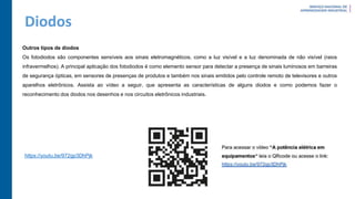 Diodos
Outros tipos de diodos
Os fotodiodos são componentes sensíveis aos sinais eletromagnéticos, como a luz visível e a luz denominada de não visível (raios
infravermelhos). A principal aplicação dos fotodiodos é como elemento sensor para detectar a presença de sinais luminosos em barreiras
de segurança ópticas, em sensores de presenças de produtos e também nos sinais emitidos pelo controle remoto de televisores e outros
aparelhos eletrônicos. Assista ao vídeo a seguir, que apresenta as características de alguns diodos e como podemos fazer o
reconhecimento dos diodos nos desenhos e nos circuitos eletrônicos industriais.
https://youtu.be/972gp3DhPjk
 