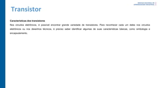 Transistor
Características dos transistores
Nos circuitos eletrônicos, é possível encontrar grande variedade de transistores. Para reconhecer cada um deles nos circuitos
eletrônicos ou nos desenhos técnicos, é preciso saber identificar algumas de suas características básicas, como simbologia e
encapsulamento.
 