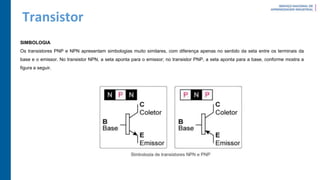 Transistor
SIMBOLOGIA
Os transistores PNP e NPN apresentam simbologias muito similares, com diferença apenas no sentido da seta entre os terminais da
base e o emissor. No transistor NPN, a seta aponta para o emissor; no transistor PNP, a seta aponta para a base, conforme mostra a
figura a seguir.
 