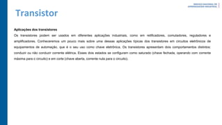 Transistor
Aplicações dos transistores
Os transistores podem ser usados em diferentes aplicações industriais, como em retificadores, comutadores, reguladores e
amplificadores. Conheceremos um pouco mais sobre uma dessas aplicações típicas dos transistores em circuitos eletrônicos de
equipamentos de automação, que é o seu uso como chave eletrônica. Os transistores apresentam dois comportamentos distintos:
conduzir ou não conduzir corrente elétrica. Esses dois estados se configuram como saturado (chave fechada, operando com corrente
máxima para o circuito) e em corte (chave aberta, corrente nula para o circuito).
 