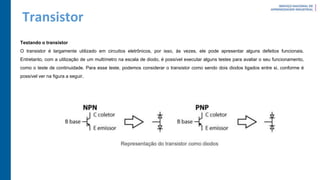 Transistor
Testando o transistor
O transistor é largamente utilizado em circuitos eletrônicos, por isso, às vezes, ele pode apresentar alguns defeitos funcionais.
Entretanto, com a utilização de um multímetro na escala de diodo, é possível executar alguns testes para avaliar o seu funcionamento,
como o teste de continuidade. Para esse teste, podemos considerar o transistor como sendo dois diodos ligados entre si, conforme é
possível ver na figura a seguir.
 