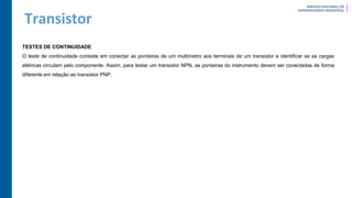 Transistor
TESTES DE CONTINUIDADE
O teste de continuidade consiste em conectar as ponteiras de um multímetro aos terminais de um transistor e identificar se as cargas
elétricas circulam pelo componente. Assim, para testar um transistor NPN, as ponteiras do instrumento devem ser conectadas de forma
diferente em relação ao transistor PNP.
 