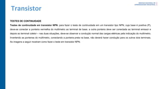 Transistor
TESTES DE CONTINUIDADE
Testes de continuidade em transistor NPN: para fazer o teste de continuidade em um transistor tipo NPN, cuja base é positiva (P),
deve-se conectar a ponteira vermelha do multímetro ao terminal de base; a outra ponteira deve ser conectada ao terminal emissor e
depois ao terminal coletor – nas duas situações, deve-se observar a condução normal das cargas elétricas pela indicação do multímetro.
Invertendo as ponteiras do multímetro, conectando a ponteira preta na base, não deverá haver condução para os outros dois terminais.
As imagens a seguir mostram como fazer o teste em transistor NPN.
 