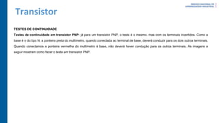 Transistor
TESTES DE CONTINUIDADE
Testes de continuidade em transistor PNP: já para um transistor PNP, o teste é o mesmo, mas com os terminais invertidos. Como a
base é o do tipo N, a ponteira preta do multímetro, quando conectada ao terminal de base, deverá conduzir para os dois outros terminais.
Quando conectamos a ponteira vermelha do multímetro à base, não deverá haver condução para os outros terminais. As imagens a
seguir mostram como fazer o teste em transistor PNP.
 