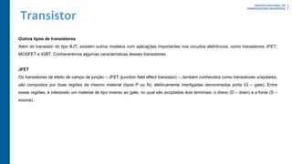 Transistor
Outros tipos de transistores
Além do transistor do tipo BJT, existem outros modelos com aplicações importantes nos circuitos eletrônicos, como transistores JFET,
MOSFET e IGBT. Conheceremos algumas características desses transistores.
JFET
Os transistores de efeito de campo de junção – JFET (junction field effect transistor) –, também conhecidos como transistores unipolares,
são compostos por duas regiões de mesmo material (tipos P ou N), eletricamente interligadas denominadas porta (G – gate). Entre
essas regiões, é interposto um material de tipo inverso ao gate, no qual são acoplados dois terminais: o dreno (D – drain) e a fonte (S –
source).
 
