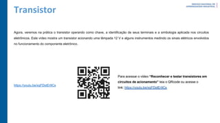 Transistor
Agora, veremos na prática o transistor operando como chave, a identificação de seus terminais e a simbologia aplicada nos circuitos
eletrônicos. Este vídeo mostra um transistor acionando uma lâmpada 12 V e alguns instrumentos medindo os sinais elétricos envolvidos
no funcionamento do componente eletrônico.
https://youtu.be/xqFDstEr9Cs
 