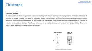 Tiristores
O que são tiristores?
Os motores elétricos são os equipamentos que movimentam a grande maioria das máquinas empregadas nas instalações industriais. Os
controles de parada e partida e o ajuste de velocidade desses motores podem ser feitos com chaves mecânicas ou com circuitos
eletrônicos construídos com componentes do tipo tiristores. Os tiristores são componentes semicondutores formados por camadas de
materiais semicondutores dos tipos P ou N, que externamente apresentam dois ou mais terminais para ligação elétrica. Observe, na
figura a seguir, a estrutura e o aspecto físico de tiristores.
 